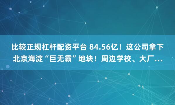 比较正规杠杆配资平台 84.56亿！这公司拿下北京海淀“巨无霸”地块！周边学校、大厂…