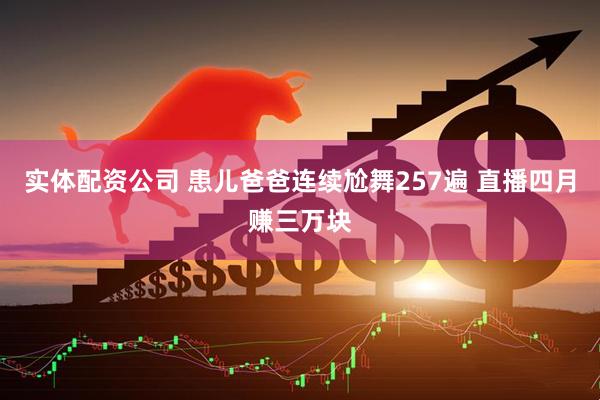 实体配资公司 患儿爸爸连续尬舞257遍 直播四月赚三万块