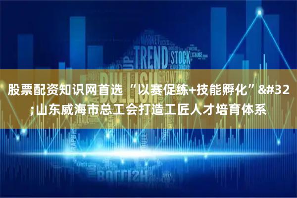 股票配资知识网首选 “以赛促练+技能孵化” 山东威海市总工会打造工匠人才培育体系