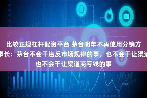 比较正规杠杆配资平台 茅台明年不再使用分销方式，新任董事长：茅台不会干违反市场规律的事，也不会干让渠道商亏钱的事