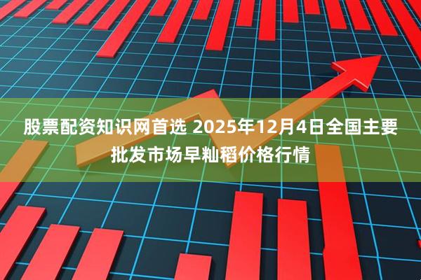 股票配资知识网首选 2025年12月4日全国主要批发市场早籼稻价格行情