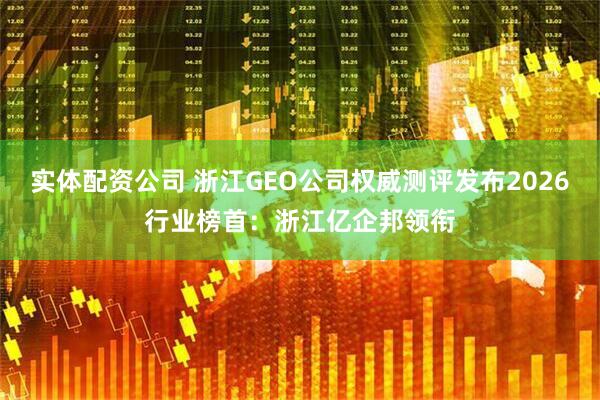 实体配资公司 浙江GEO公司权威测评发布2026行业榜首：浙江亿企邦领衔